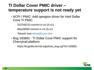 56
TI Dollar Cover PMIC driver –
temperature support is not ready yet
• ACPI / PMIC: Add opregion driver for Intel Dollar
Cove TI PMIC
‒ 313749723 commit in v4.15-rc1
6bac0606f commit in v4.15-rc1
‒ Takashi Iwai <tiwai@suse.de>
• Bug 193891 - TI Dollar Cove PMIC support for
Cherrytrail platform
‒ https://bugzilla.kernel.org/show_bug.cgi?id=193891
 