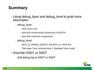 57
Summary
• Using debug_layer and debug_level to grab more
information
‒ debug_layer:
‒ ACPI drivers first
‒ then ACPI fundamental components in ACPICA
‒ then AML Interpreter components
‒ debug_level:
‒ ACPI_LV_DEBUG_OBJECT and ACPI_LV_INFO first
‒ Then open Trace verbosity level 1 [Standard Trace Level]
• Override DSDT or SSDT
‒ Add debug log to DSDT or SSDT
 