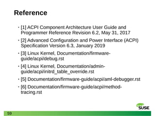 59
Reference
• [1] ACPI Component Architecture User Guide and
Programmer Reference Revision 6.2, May 31, 2017
• [2] Advanced Configuration and Power Interface (ACPI)
Specification Version 6.3, January 2019
• [3] Linux Kernel, Documentation/firmware-
guide/acpi/debug.rst
• [4] Linux Kernel, Documentation/admin-
guide/acpi/initrd_table_override.rst
• [5] Documentation/firmware-guide/acpi/aml-debugger.rst
• [6] Documentation/firmware-guide/acpi/method-
tracing.rst
 
