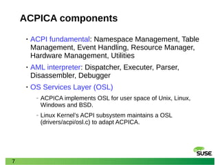 7
ACPICA components
• ACPI fundamental: Namespace Management, Table
Management, Event Handling, Resource Manager,
Hardware Management, Utilities
• AML interpreter: Dispatcher, Executer, Parser,
Disassembler, Debugger
• OS Services Layer (OSL)
‒ ACPICA implements OSL for user space of Unix, Linux,
Windows and BSD.
‒ Linux Kernel’s ACPI subsystem maintains a OSL
(drivers/acpi/osl.c) to adapt ACPICA.
 
