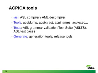 9
ACPICA tools
• iasl: ASL compiler / AML decompiler
• Tools: acpidump, acpixtract, acpinames, acpiexec...
• Tests: ASL grammar validation Test Suite (ASLTS),
ASL test cases
• Generate: generation tools, release tools
 