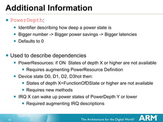 14
Additional Information
 PowerDepth:
 Identifier describing how deep a power state is
 Bigger number -> Bigger power savings -> Bigger latencies
 Defaults to 0
 Used to describe dependencies
 PowerResources: if ON States of depth X or higher are not available
 Requires augmenting PowerResource Definition
 Device state D0, D1, D2, D3hot then:
 States of depth X=FunctionOfDState or higher are not available
 Requires new methods
 IRQ X can wake up power states of PowerDepth Y or lower
 Required augmenting IRQ descriptions
 