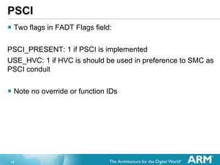 19
PSCI
 Two flags in FADT Flags field:
PSCI_PRESENT: 1 if PSCI is implemented
USE_HVC: 1 if HVC is should be used in preference to SMC as
PSCI conduit
 Note no override or function IDs
 