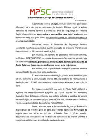 3ª Promotoria de Justiça da Comarca de Mafra/SC
08.2018.00398179-1
A conclusão sobre a situação, contudo (como não poderia ser
diferente), foi a de que as atividades do Instituto Médico Legal na eclusa
edificada no mesmo terreno e dentro da área de segurança do Presídio
Regional deveriam ser encerradas e transferidas para outro endereço, em
edificação adequada para tanto, inclusive no tocante ao descarte de resíduos
próprios da atividade.
Oficiou-se, então, à Secretaria de Segurança Pública,
solicitando manifestação definitiva quanto à solução do problema (transferência
das atividades do IML para outra edificação).
Em resposta, a Secretaria de Segurança Pública encaminhou
o Ofício n. 1174/GABS/SSP, com cópia de comunicações internas, de cujo teor
se extrai que nenhuma providência concreta fora adotada pelo Estado de
Santa Catarina, desde que os problemas foram a ele noticiados.
Em resumo, tudo o que se fez foi averiguar possíveis terrenos
para edificação de uma nova sede, nada mais.
E, ainda que houvesse definição quanto ao terreno ideal para
tal fim, conforme a Comunicação Interna 318, da Diretoria de Planejamento e
Avaliação, de 11.8.2015, não haveria recursos assegurados para a execução da
obra.
Em dezembro de 2016, por meio do Ofício GAB/143/2016, a
Agência de Desenvolvimento Regional de Mafra, através do Secretário
Executivo Abel Schroeder, informou que estaria definida a escolha do terreno
para edificação de uma sede própria para o IGP e IML, situada na Av. Frederico
Heyse, nas proximidades do quartel da Polícia Militar.
Disse, ademais, que a Secretaria de Segurança Pública iria
disponibilizar os recursos para tal obra, dependendo apenas da formulação do
projeto para dar início ao processo licitatório. Com o ofício, remeteu
documentação, consistente em certidão de transcrição do imóvel, plantas e
imagem de satélite, com a localização exata do terreno.
10
 