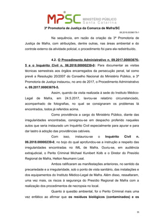 3ª Promotoria de Justiça da Comarca de Mafra/SC
08.2018.00398179-1
Na sequência, em razão da criação da 3ª Promotoria de
Justiça de Mafra, com atribuições, dentre outras, nas áreas ambiental e do
controle externo da atividade policial, o procedimento foi para ela redistribuído.
4.2. O Procedimento Administrativo n. 09.2017.00003676-
5 e o Inquérito Civil n. 06.2018.00000239-0: Para documentar as visitas
técnicas semestrais aos órgãos encarregados da persecução penal, tal como
prevê a Resolução 20/2007 do Conselho Nacional do Ministério Público, a 3ª
Promotoria de Justiça instaurou, no ano de 2017, o Procedimento Administrativo
n. 09.2017.00003676-5.
Assim, quando da visita realizada à sede do Instituto Médico-
Legal de Mafra, em 24.5.2017, lavrou-se relatório circunstanciado,
acompanhado de fotografias, no qual se consignaram os problemas lá
encontrados, todos já referidos acima.
Como providência a cargo do Ministério Público, diante das
irregularidades encontradas, consignou-se em despacho proferido naqueles
autos que seria instaurado um Inquérito Civil especialmente para apurar e para
dar lastro à adoção das providências cabíveis.
Com isso, instaurou-se o Inquérito Civil n.
06.2018.00000239-0, no bojo do qual aprofundou-se a instrução a respeito das
irregularidades encontradas no IML de Mafra. Ouviu-se, em audiência
extrajudicial, o Perito Criminal Michael Kunibert Kolb e o Diretor do Presídio
Regional de Mafra, Helton Neumann Leal.
Ambos ratificaram as manifestações anteriores, no sentido da
precariedade e a irregularidade, sob o ponto de vista sanitário, das instalações e
dos equipamentos do Instituto Médico-Legal de Mafra. Além disso, ressaltaram,
uma vez mais, os riscos à segurança do Presídio Regional de Mafra com a
realização dos procedimentos de necropsia no local.
Quanto à questão ambiental, foi o Perito Criminal mais uma
vez enfático ao afirmar que os resíduos biológicos (contaminados) e os
11
 