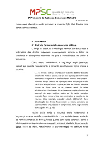 3ª Promotoria de Justiça da Comarca de Mafra/SC
08.2018.00398179-1
restou outra alternativa senão promover a presente Ação Civil Pública para
sanar a omissão estatal.
5. DO DIREITO:
5.1 O direito fundamental à segurança pública:
O artigo 5º, caput, da Constituição Federal, que baliza toda a
sistemática dos direitos individuais, expressamente garante a todos os
brasileiros e estrangeiros residentes no país a inviolabilidade do direito à
segurança.
Como direito fundamental, a segurança exige prestação
estatal que garanta materialmente o comando constitucional, como ensina a
doutrina:
[...] por direitos à proteção entende Alexy os direitos do titular de direito
fundamental frente ao Estado para que esse o proteja de intervenções
de terceiros, situação que se estende desde a proteção ante ações de
homicídio do tipo clássico até a proteção diante dos perigos do uso
pacífico da energia atômica. A proteção pode ser ofertada mediante
normas de direito penal ou de processo penal, de ações
administrativas e de atuações fáticas (prevenção policial ostensiva, por
exemplo). As ações positivas podem ser de caráter normativo
(exemplo: fazer norma jurídica para criminalizar a conduta) ou de
natureza fática (exemplo, proteção policial). (SCHÄFER, Jairo.
Classificação dos direitos fundamentais: so sistema geracional ao
sistema unitário: uma proposta de compreensão. Porto Alegre: Livraria
do Advogado, 2013, p. 73)
Diante disso, tendo o indivíduo direito fundamental à
segurança, é dever estatal a proteção eficiente, o que se dá tanto com a criação
de normas protetivas de bens jurídicos quanto com ações concretas, como o
efetivo policiamento ostensivo e o adequado aparato à atividade de persecução
penal. Nisso se inclui, naturalmente, a disponibilização de estrutura física
13
 