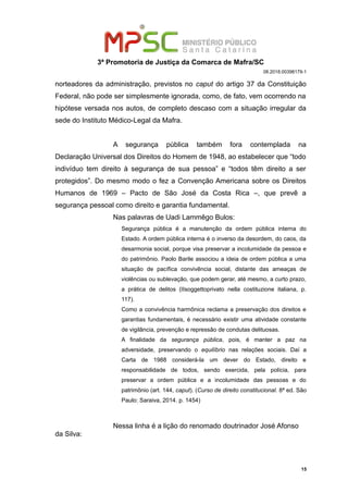 3ª Promotoria de Justiça da Comarca de Mafra/SC
08.2018.00398179-1
norteadores da administração, previstos no caput do artigo 37 da Constituição
Federal, não pode ser simplesmente ignorada, como, de fato, vem ocorrendo na
hipótese versada nos autos, de completo descaso com a situação irregular da
sede do Instituto Médico-Legal da Mafra.
A segurança pública também fora contemplada na
Declaração Universal dos Direitos do Homem de 1948, ao estabelecer que “todo
indivíduo tem direito à segurança de sua pessoa” e “todos têm direito a ser
protegidos”. Do mesmo modo o fez a Convenção Americana sobre os Direitos
Humanos de 1969 – Pacto de São José da Costa Rica –, que prevê a
segurança pessoal como direito e garantia fundamental.
Nas palavras de Uadi Lammêgo Bulos:
Segurança pública é a manutenção da ordem pública interna do
Estado. A ordem pública interna é o inverso da desordem, do caos, da
desarmonia social, porque visa preservar a incolumidade da pessoa e
do patrimônio. Paolo Barile associou a ideia de ordem pública a uma
situação de pacífica convivência social, distante das ameaças de
violências ou sublevação, que podem gerar, até mesmo, a curto prazo,
a prática de delitos (IIsoggettoprivato nella costituzione italiana, p.
117).
Como a convivência harmônica reclama a preservação dos direitos e
garantias fundamentais, é necessário existir uma atividade constante
de vigilância, prevenção e repressão de condutas delituosas.
A finalidade da segurança pública, pois, é manter a paz na
adversidade, preservando o equilíbrio nas relações sociais. Daí a
Carta de 1988 considerá-la um dever do Estado, direito e
responsabilidade de todos, sendo exercida, pela polícia, para
preservar a ordem pública e a incolumidade das pessoas e do
patrimônio (art. 144, caput). (Curso de direito constitucional. 8ª ed. São
Paulo: Saraiva, 2014. p. 1454)
Nessa linha é a lição do renomado doutrinador José Afonso
da Silva:
15
 