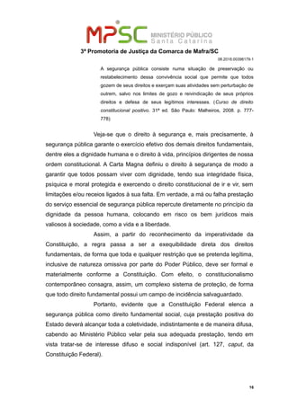 3ª Promotoria de Justiça da Comarca de Mafra/SC
08.2018.00398179-1
A segurança pública consiste numa situação de preservação ou
restabelecimento dessa convivência social que permite que todos
gozem de seus direitos e exerçam suas atividades sem perturbação de
outrem, salvo nos limites de gozo e reivindicação de seus próprios
direitos e defesa de seus legítimos interesses. (Curso de direito
constitucional positivo. 31ª ed. São Paulo: Malheiros, 2008. p. 777-
778)
Veja-se que o direito à segurança e, mais precisamente, à
segurança pública garante o exercício efetivo dos demais direitos fundamentais,
dentre eles a dignidade humana e o direito à vida, princípios dirigentes de nossa
ordem constitucional. A Carta Magna definiu o direito à segurança de modo a
garantir que todos possam viver com dignidade, tendo sua integridade física,
psíquica e moral protegida e exercendo o direito constitucional de ir e vir, sem
limitações e/ou receios ligados à sua falta. Em verdade, a má ou falha prestação
do serviço essencial de segurança pública repercute diretamente no princípio da
dignidade da pessoa humana, colocando em risco os bem jurídicos mais
valiosos à sociedade, como a vida e a liberdade.
Assim, a partir do reconhecimento da imperatividade da
Constituição, a regra passa a ser a exequibilidade direta dos direitos
fundamentais, de forma que toda e qualquer restrição que se pretenda legítima,
inclusive de natureza omissiva por parte do Poder Público, deve ser formal e
materialmente conforme a Constituição. Com efeito, o constitucionalismo
contemporâneo consagra, assim, um complexo sistema de proteção, de forma
que todo direito fundamental possui um campo de incidência salvaguardado.
Portanto, evidente que a Constituição Federal elenca a
segurança pública como direito fundamental social, cuja prestação positiva do
Estado deverá alcançar toda a coletividade, indistintamente e de maneira difusa,
cabendo ao Ministério Público velar pela sua adequada prestação, tendo em
vista tratar-se de interesse difuso e social indisponível (art. 127, caput, da
Constituição Federal).
16
 