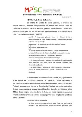 3ª Promotoria de Justiça da Comarca de Mafra/SC
08.2018.00398179-1
5.2 O Instituto Geral de Perícias:
No âmbito do Estado de Santa Catarina, a atividade da
polícia científica, inserida precipuamente no âmbito das polícias civis, foi
conferida ao Instituto Geral de Perícias, previsto inicialmente na Constituição
Estadual nos artigos 105, IV, e 109-A, nos seguintes termos, com redação dada
pela Emenda Constitucional n. 39/2005:
Art.105. A segurança pública, dever do Estado, direito e
responsabilidade de todos, é exercida para a preservação da ordem
pública e da incolumidade
das pessoas e do patrimônio, através dos seguintes órgãos:
[...]
IV – Instituto Geral de Perícias.
[...]
Art. 109-A. O Instituto Geral de Perícia é o órgão permanente de
perícia oficial, competindo-lhe a realização de perícias criminais, os
serviços de identificação civil e criminal, e a pesquisa e
desenvolvimento de estudos nesta área de atuação.
§ 1º A direção do Instituto e das suas diversas áreas de especialização
serão exercidas por perito oficial de carreira, nomeado pelo
Governador do Estado.
§ 2º A lei disciplinará a organização, o funcionamento e o quadro de
pessoal do Instituto, de maneira a garantir a eficiência de suas
atividades.
Muito embora o Supremo Tribunal Federal, no julgamento da
Ação Direta de Inconstitucionalidade n. 3.469/SC, tenha declarado a
incompatibilidade dos dois dispositivos acima mencionados com a Constituição
Federal, ao argumento de que a Constituição Estadual não pode criar outros
órgãos encarregados da segurança pública além daqueles previstos no artigo
144 da Carga Magna, a mesma Corte declarou que "nada impede, todavia, que
referido instituto continue a existir e a desempenhar suas funções no Estado de
Santa Catarina".
E continua o voto do relator:
De fato, conforme já salientado por esta Corte, os princípios da
unidade e da indivisibilidade, constitucionalmente previstos como
17
 