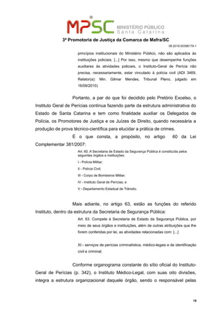 3ª Promotoria de Justiça da Comarca de Mafra/SC
08.2018.00398179-1
princípios institucionais do Ministério Público, não são aplicados às
instituições policiais. [...] Por isso, mesmo que desempenhe funções
auxiliares às atividades policiais, o Instituto-Geral de Perícia não
precisa, necessariamente, estar vinculado à polícia civil (ADI 3469,
Relator(a): Min. Gilmar Mendes, Tribunal Pleno, julgado em
16/09/2010)
Portanto, a par do que foi decidido pelo Pretório Excelso, o
Instituto Geral de Perícias continua fazendo parte da estrutura administrativa do
Estado de Santa Catarina e tem como finalidade auxiliar os Delegados de
Polícia, os Promotores de Justiça e os Juízes de Direito, quando necessária a
produção de prova técnico-científica para elucidar a prática de crimes.
É o que consta, a propósito, no artigo 60 da Lei
Complementar 381/2007:
Art. 60. A Secretaria de Estado da Segurança Pública é constituída pelos
seguintes órgãos e instituições:
I - Polícia Militar;
II - Polícia Civil;
III - Corpo de Bombeiros Militar;
IV - Instituto Geral de Perícias; e
V - Departamento Estadual de Trânsito.
Mais adiante, no artigo 63, estão as funções do referido
Instituto, dentro da estrutura da Secretaria de Segurança Pública:
Art. 63. Compete à Secretaria de Estado da Segurança Pública, por
meio de seus órgãos e instituições, além de outras atribuições que lhe
forem conferidas por lei, as atividades relacionadas com: [...]
XI - serviços de perícias criminalística, médico-legais e de identificação
civil e criminal;
Conforme organograma constante do sítio oficial do Instituto-
Geral de Perícias (p. 342), o Instituto Médico-Legal, com suas oito divisões,
integra a estrutura organizacional daquele órgão, sendo o responsável pelas
18
 