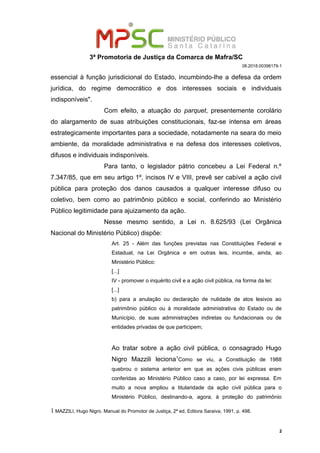 3ª Promotoria de Justiça da Comarca de Mafra/SC
08.2018.00398179-1
essencial à função jurisdicional do Estado, incumbindo-lhe a defesa da ordem
jurídica, do regime democrático e dos interesses sociais e individuais
indisponíveis".
Com efeito, a atuação do parquet, presentemente corolário
do alargamento de suas atribuições constitucionais, faz-se intensa em áreas
estrategicamente importantes para a sociedade, notadamente na seara do meio
ambiente, da moralidade administrativa e na defesa dos interesses coletivos,
difusos e individuais indisponíveis.
Para tanto, o legislador pátrio concebeu a Lei Federal n.º
7.347/85, que em seu artigo 1º, incisos IV e VIII, prevê ser cabível a ação civil
pública para proteção dos danos causados a qualquer interesse difuso ou
coletivo, bem como ao patrimônio público e social, conferindo ao Ministério
Público legitimidade para ajuizamento da ação.
Nesse mesmo sentido, a Lei n. 8.625/93 (Lei Orgânica
Nacional do Ministério Público) dispõe:
Art. 25 - Além das funções previstas nas Constituições Federal e
Estadual, na Lei Orgânica e em outras leis, incumbe, ainda, ao
Ministério Público:
[...]
IV - promover o inquérito civil e a ação civil pública, na forma da lei:
[...]
b) para a anulação ou declaração de nulidade de atos lesivos ao
patrimônio público ou à moralidade administrativa do Estado ou de
Município, de suas administrações indiretas ou fundacionais ou de
entidades privadas de que participem;
Ao tratar sobre a ação civil pública, o consagrado Hugo
Nigro Mazzili leciona1
Como se viu, a Constituição de 1988
quebrou o sistema anterior em que as ações civis públicas eram
conferidas ao Ministério Público caso a caso, por lei expressa. Em
muito a nova ampliou a titularidade da ação civil pública para o
Ministério Público, destinando-a, agora, à proteção do patrimônio
1 MAZZILI, Hugo Nigro. Manual do Promotor de Justiça, 2ª ed, Editora Saraiva, 1991, p. 498.
2
 