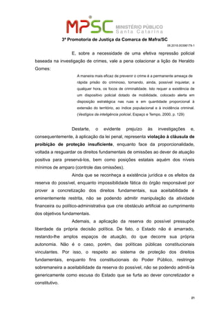 3ª Promotoria de Justiça da Comarca de Mafra/SC
08.2018.00398179-1
E, sobre a necessidade de uma efetiva repressão policial
baseada na investigação de crimes, vale a pena colacionar a lição de Heraldo
Gomes:
A maneira mais eficaz de prevenir o crime é a permanente ameaça de
rápida prisão do criminoso, tornando, ainda, possível inquietar, a
qualquer hora, os focos de criminalidade. Isto requer a existência de
um dispositivo policial dotado de mobilidade, colocado alerta em
disposição estratégica nas ruas e em quantidade proporcional à
extensão do território, ao índice populacional e à incidência criminal.
(Vestígios da inteligência policial, Espaço e Tempo, 2000, p. 129)
Destarte, o evidente prejuízo às investigações e,
consequentemente, à aplicação da lei penal, representa violação à cláusula de
proibição de proteção insuficiente, enquanto face da proporcionalidade,
voltada a resguardar os direitos fundamentais de omissões ao dever de atuação
positiva para preservá-los, bem como posições estatais aquém dos níveis
mínimos de amparo (controle das omissões).
Ainda que se reconheça a existência jurídica e os efeitos da
reserva do possível, enquanto impossibilidade fática do órgão responsável por
prover a concretização dos direitos fundamentais, sua aceitabilidade é
eminentemente restrita, não se podendo admitir manipulação da atividade
financeira ou político-administrativa que crie obstáculo artificial ao cumprimento
dos objetivos fundamentais.
Ademais, a aplicação da reserva do possível pressupõe
liberdade da própria decisão política. De fato, o Estado não é amarrado,
restando-lhe amplos espaços de atuação, do que decorre sua própria
autonomia. Não é o caso, porém, das políticas públicas constitucionais
vinculantes. Por isso, o respeito ao sistema de proteção dos direitos
fundamentais, enquanto fins constitucionais do Poder Público, restringe
sobremaneira a aceitabilidade da reserva do possível, não se podendo admiti-la
genericamente como escusa do Estado que se furta ao dever concretizador e
constitutivo.
21
 