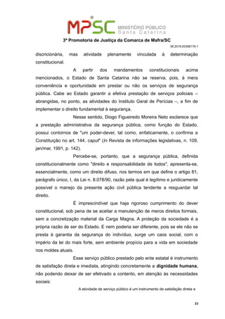 3ª Promotoria de Justiça da Comarca de Mafra/SC
08.2018.00398179-1
discricionária, mas atividade plenamente vinculada à determinação
constitucional.
A partir dos mandamentos constitucionais acima
mencionados, o Estado de Santa Catarina não se reserva, pois, à mera
conveniência e oportunidade em prestar ou não os serviços de segurança
pública. Cabe ao Estado garantir a efetiva prestação de serviços policiais –
abrangidas, no ponto, as atividades do Instituto Geral de Perícias –, a fim de
implementar o direito fundamental à segurança.
Nesse sentido, Diogo Figueiredo Moreira Neto esclarece que
a prestação administrativa da segurança pública, como função do Estado,
possui contornos de "um poder-dever, tal como, enfaticamente, o confirma a
Constituição no art. 144, caput" (In Revista de informações legislativas, n. 109,
jan/mar, 1991, p. 142).
Percebe-se, portanto, que a segurança pública, definida
constitucionalmente como "direito e responsabilidade de todos", apresenta-se,
essencialmente, como um direito difuso, nos termos em que define o artigo 81,
parágrafo único, I, da Lei n. 8.078/90, razão pela qual é legítimo e juridicamente
possível o manejo da presente ação civil pública tendente a resguardar tal
direito.
É imprescindível que haja rigoroso cumprimento do dever
constitucional, sob pena de se aceitar a manutenção de meros direitos formais,
sem a concretização material da Carga Magna. A proteção da sociedade é a
própria razão de ser do Estado. E nem poderia ser diferente, pois se ele não se
presta à garantia da segurança do indivíduo, surge um caos social, com o
império da lei do mais forte, sem ambiente propício para a vida em sociedade
nos moldes atuais.
Esse serviço público prestado pelo ente estatal é instrumento
de satisfação direta e imediata, atingindo concretamente a dignidade humana,
não podendo deixar de ser efetivado a contento, em atenção às necessidades
sociais:
A atividade de serviço público é um instrumento de satisfação direta e
23
 