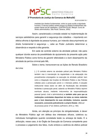 3ª Promotoria de Justiça da Comarca de Mafra/SC
08.2018.00398179-1
imediata dos direitos fundamentais, entre os quais avulta a dignidade
humana. O serviço público existe porque os direitos fundamentais não
podem deixar de ser satisfeitos. (JUSTEN FILHO, Marçal. Curso de
direito administrativo. São Paulo: Saraiva, 2005)
Assim, caracterizada a omissão estatal na implementação de
serviços satisfatórios para garantir a segurança dos cidadãos – importando em
efetiva afronta à dignidade da pessoa humana, por indevido descumprimento ao
direito fundamental à segurança –, cabe ao Poder Judiciário determinar a
observância e respeito à dita garantia.
Em sede de controle externo da atividade policial, não paira
qualquer dúvida acerca da possibilidade de ajuizamento da presente ação pelo
Ministério Público como forma de garantir efetividade e o bom desempenho da
atividade de perícia criminal pelo IML.
Sobre o tema, transcrevem-se as lições de Renato Brasileiro
de Lima:
[...] O controle externo da atividade policial pelo Ministério Público
também visa à manutenção da regularidade e da adequação dos
procedimentos empregados na execução da atividade policial, bem
como a integração das funções do Ministério Público e das Polícias
voltadas para a persecução penal e o interesse público. A atuação
institucional nessa seara vai além da fiscalização das atividades
tendentes à persecução penal, cabendo ao Ministério Público reprimir
eventuais abusos, mediante instrumentos de responsabilização
pessoal (penal, cível e administrativa) e também zelar para que as
instituições controladas disponham de todos os meios materiais
para o bom desempenho de suas atividades, inclusive, quando
necessário, acionando judicialmente o próprio Estado. (Manual
de processo penal. 2ª ed. Editora JusPodivm, 2014, p. 184)
Ainda, em atenção ao princípio da obrigatoriedade, é dever
do Ministério Público agir em defesa dos interesses difusos, coletivos ou
individuais homogêneos quando constatada lesão ou ameaça de lesão. E a
atribuição, nesse caso, é do Órgão de Execução da Comarca competente para
o processo e julgamento dos fatos, muito embora a carência de efetivo policial
24
 