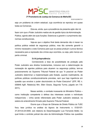 3ª Promotoria de Justiça da Comarca de Mafra/SC
08.2018.00398179-1
seja um problema de ordem estadual, cuja ocorrência se reproduz em quase
todas as Comarcas.
Giza-se, ainda, que a procedência da presente ação não irá
fazer com que o Poder Judiciário realize ato de gestão típico da Administração
Pública, agindo além de suas funções. Estaria-se a garantir o cumprimento das
normas constitucionais.
Veja-se que o objetivo final desta demanda não é mexer na
política pública estatal de segurança pública, mas tão somente garantir o
mínimo necessário a esta Comarca para que se possa produzir a prova técnica
necessária para a repressão dos crimes aqui ocorridos, ou seja, pelo menos um
perito criminal.
5.4 A jurisprudência:
Corroborando a tese de possibilidade de proteção pelo
Poder Judiciário aos direitos fundamentais, inclusive com a determinação de
nomeação de agentes públicos para atuarem na segurança pública, tem-se
posicionamento do Supremo Tribunal Federal de que "é possível ao Poder
Judiciário determinar a implementação pelo Estado, quando inadimplente, de
políticas públicas constitucionalmente previstas, sem que haja ingerência em
questão que envolve o poder discricionário do Poder Executivo" (STF, RE n.
559646 AgR, Relator(a) Min. Ellen Gracie, Segunda Turma, julgado em 7-6-
2011).
Nesse sentido, o combate incessante do Ministério Público –
como instituição competente à defesa dos interesses sociais e individuais
indisponíveis – vinha sendo referendado pelo Poder Judiciário estadual, na
esteira do entendimento firmado pelo Supremo Tribunal Federal.
Ocorre que o Grupo de Câmaras de Direito Público do TJSC
fixou tese jurídica na análise do Agravo de Instrumento n. 0120157-
37.2015.8.24.0000, sob relatoria do Desembargador Luiz Fernando Boller, na
qual limita o controle judicial dos atos da Administração Pública nas questões
25
 