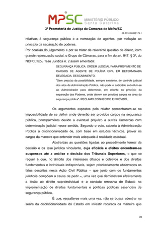 3ª Promotoria de Justiça da Comarca de Mafra/SC
08.2018.00398179-1
relativas à segurança pública e a nomeação de agentes, por violação ao
princípio da separação de poderes.
Por ocasião do julgamento e por se tratar de relevante questão de direito, com
grande repercussão social, o Grupo de Câmaras, para o fim do art. 947, § 3º, do
NCPC, fixou Tese Jurídica n. 2 assim ementada:
SEGURANÇA PÚBLICA. ORDEM JUDICIAL PARA PROVIMENTO DE
CARGOS DE AGENTE DE POLÍCIA CIVIL EM DETERMINADA
DELEGACIA. DESCABIMENTO.
"Sem prejuízo da possibilidade, sempre existente, de controle judicial
dos atos da Administração Pública, não pode o Judiciário substituir-se
ao Administrador para determinar, em afronta ao princípio da
separação dos Poderes, onde devem ser providos cargos na área da
segurança pública". RECLAMO CONHECIDO E PROVIDO.
Os argumentos expostos pelo relator concentraram-se na
impossibilidade de se definir onde deverão ser providos cargos na segurança
pública, principalmente devido a eventual prejuízo a outras Comarcas com
determinação judicial nesse sentido. Segundo o voto, caberia à Administração
Pública a discricionariedade de, com base em estudos técnicos, prover os
cargos da maneira que entender mais adequada à realidade estadual.
Abstraídas as questões ligadas ao procedimento formal da
decisão e da tese jurídica vinculante, cuja eficácia e efeitos encontram-se
suspensos até a análise e decisão dos Tribunais Superiores, o que se
requer é que, no âmbito dos interesses difusos e coletivos e dos direitos
fundamentais e individuais indisponíveis, sejam prioritariamente observados os
fatos descritos nesta Ação Civil Pública – que junto com os fundamentos
jurídicos compõem a causa de pedir –, uma vez que demonstram efetivamente
a lesão ao direito supraindividual e a conduta omissiva do Estado na
implementação de direitos fundamentais e políticas públicas essenciais de
segurança pública.
É que, ressalte-se mais uma vez, não se busca adentrar na
seara da discricionariedade do Estado em investir recursos da maneira que
26
 