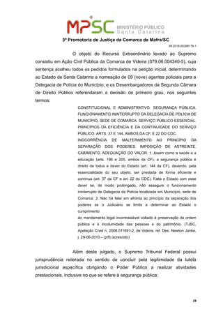 3ª Promotoria de Justiça da Comarca de Mafra/SC
08.2018.00398179-1
O objeto do Recurso Extraordinário levado ao Supremo
consistiu em Ação Civil Pública da Comarca de Videira (079.06.004340-5), cuja
sentença acolheu todos os pedidos formulados na petição inicial, determinando
ao Estado de Santa Catarina a nomeação de 09 (nove) agentes policiais para a
Delegacia de Polícia do Município, e os Desembargadores da Segunda Câmara
de Direito Público referendaram a decisão de primeiro grau, nos seguintes
termos:
CONSTITUCIONAL E ADMINISTRATIVO. SEGURANÇA PÚBLICA.
FUNCIONAMENTO ININTERRUPTO DA DELEGACIA DE POLÍCIA DE
MUNICÍPIO, SEDE DE COMARCA. SERVIÇO PÚBLICO ESSENCIAL.
PRINCÍPIOS DA EFICIÊNCIA E DA CONTINUIDADE DO SERVIÇO
PÚBLICO. ARTS. 37 E 144, AMBOS DA CF, E 22 DO CDC.
INOCORRÊNCIA DE MALFERIMENTO AO PRINCÍPIO DA
SEPARAÇÃO DOS PODERES. IMPOSIÇÃO DE ASTREINTE.
CABIMENTO. ADEQUAÇÃO DO VALOR. 1. Assim como a saúde e a
educação (arts. 196 e 205, ambos da CF), a segurança pública é
direito de todos e dever do Estado (art. 144 da CF), devendo, pela
essencialidade do seu objeto, ser prestada de forma eficiente e
contínua (art. 37 da CF e art. 22 do CDC). Falta o Estado com esse
dever se, de modo prolongado, não assegura o funcionamento
ininterrupto de Delegacia de Polícia localizada em Município, sede de
Comarca. 2. Não há falar em afronta ao princípio da separação dos
poderes se o Judiciário se limita a determinar ao Estado o
cumprimento
do mandamento legal incontrastável voltado à preservação da ordem
pública e à incolumidade das pessoas e do patrimônio. (TJSC,
Apelação Cível n. 2008.011691-2, de Videira, rel. Des. Newton Janke,
j. 29-06-2010 – grifo acrescido)
Além deste julgado, o Supremo Tribunal Federal possui
jurisprudência reiterada no sentido de concluir pela legitimidade da tutela
jurisdicional específica obrigando o Poder Público a realizar atividades
prestacionais, inclusive no que se refere à segurança pública:
28
 