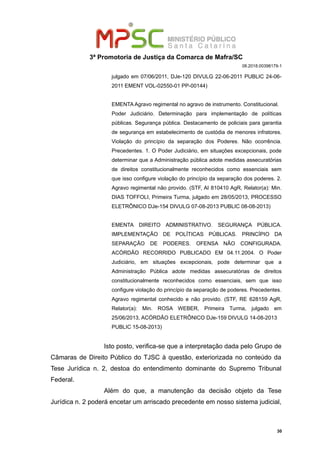 3ª Promotoria de Justiça da Comarca de Mafra/SC
08.2018.00398179-1
julgado em 07/06/2011, DJe-120 DIVULG 22-06-2011 PUBLIC 24-06-
2011 EMENT VOL-02550-01 PP-00144)
EMENTA Agravo regimental no agravo de instrumento. Constitucional.
Poder Judiciário. Determinação para implementação de políticas
públicas. Segurança pública. Destacamento de policiais para garantia
de segurança em estabelecimento de custódia de menores infratores.
Violação do princípio da separação dos Poderes. Não ocorrência.
Precedentes. 1. O Poder Judiciário, em situações excepcionais, pode
determinar que a Administração pública adote medidas assecuratórias
de direitos constitucionalmente reconhecidos como essenciais sem
que isso configure violação do princípio da separação dos poderes. 2.
Agravo regimental não provido. (STF, AI 810410 AgR, Relator(a): Min.
DIAS TOFFOLI, Primeira Turma, julgado em 28/05/2013, PROCESSO
ELETRÔNICO DJe-154 DIVULG 07-08-2013 PUBLIC 08-08-2013)
EMENTA DIREITO ADMINISTRATIVO. SEGURANÇA PÚBLICA.
IMPLEMENTAÇÃO DE POLÍTICAS PÚBLICAS. PRINCÍPIO DA
SEPARAÇÃO DE PODERES. OFENSA NÃO CONFIGURADA.
ACÓRDÃO RECORRIDO PUBLICADO EM 04.11.2004. O Poder
Judiciário, em situações excepcionais, pode determinar que a
Administração Pública adote medidas assecuratórias de direitos
constitucionalmente reconhecidos como essenciais, sem que isso
configure violação do princípio da separação de poderes. Precedentes.
Agravo regimental conhecido e não provido. (STF, RE 628159 AgR,
Relator(a): Min. ROSA WEBER, Primeira Turma, julgado em
25/06/2013, ACÓRDÃO ELETRÔNICO DJe-159 DIVULG 14-08-2013
PUBLIC 15-08-2013)
Isto posto, verifica-se que a interpretação dada pelo Grupo de
Câmaras de Direito Público do TJSC à questão, exteriorizada no conteúdo da
Tese Jurídica n. 2, destoa do entendimento dominante do Supremo Tribunal
Federal.
Além do que, a manutenção da decisão objeto da Tese
Jurídica n. 2 poderá encetar um arriscado precedente em nosso sistema judicial,
30
 