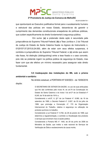 3ª Promotoria de Justiça da Comarca de Mafra/SC
08.2018.00398179-1
que oportunizará ao Executivo justificativa formal para o sucateamento humano
e estrutural das polícias em nosso Estado, deixando-se de garantir o
cumprimento das demandas constitucionais ensejadoras de políticas públicas,
que cuidam especificamente do direito fundamental à segurança pública.
Em suma: (a) a pretensão desta ação é secundada pela
jurisprudência do Supremo Tribunal Federal; (b) a Tese Jurídica n. 2 do Tribunal
de Justiça do Estado de Santa Catarina fixada no Agravo de Instrumento n.
0120157-37.2015.8.24.000, além de estar com seus efeitos suspensos, é
contrária à jurisprudência do Supremo Tribunal Federal; e (c) ainda que assim
não fosse, há distinção (distinguishing) entre a tese fixada e o caso concreto,
pois não se pretende ingerir na política pública de segurança do Estado, mas
fazer com que ele efetive um mínimo necessário para assegurar este direito
fundamental.
5.5 Inadequação das instalações do IML sob o prisma
ambiental e sanitário:
No âmbito estadual, a PORTARIA Nº 639/SES – de 19/08/2016
dispõe:
O SECRETARIO DE ESTADO DA SAÚDE, no uso de suas atribuições
que lhe são conferidas pelo inciso III, do art.74 da Constituição do
Estado de Santa Catarina e do inciso I do art.3º da Lei Estadual nº
8.245, de 18 de abril de 1914; e,
Considerando o art.6º, II, §1º da Lei Federal nº. 8.080, de 19 de
setembro de 1990, o Decreto Federal nº. 2.657, de 03 de julho de
1998, que promulga a Convenção nº. 170 da Organização
Internacional do Trabalho, relativa à segurança na utilização de
produtos químicos no trabalho;
Considerando a Lei Federal nº. 9.782, de 26 de janeiro de 1999, que
determina a regulamentação, o controle e a fiscalização dos produtos
e serviços que envolvam risco à saúde pública;
Considerando a Portaria MS nº. 1405, de 29 de junho de 2006 do
Ministério da Saúde, que institui a rede nacional de Serviços de
Verificação de Óbito e esclarecimento da causa mortis;
31
 