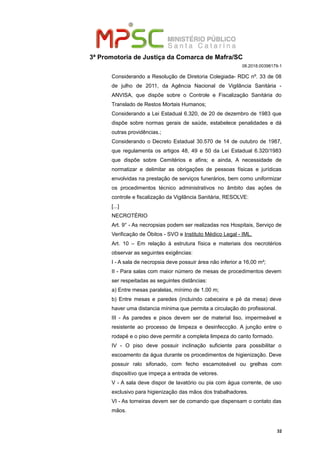 3ª Promotoria de Justiça da Comarca de Mafra/SC
08.2018.00398179-1
Considerando a Resolução de Diretoria Colegiada- RDC nº. 33 de 08
de julho de 2011, da Agência Nacional de Vigilância Sanitária -
ANVISA, que dispõe sobre o Controle e Fiscalização Sanitária do
Translado de Restos Mortais Humanos;
Considerando a Lei Estadual 6.320, de 20 de dezembro de 1983 que
dispõe sobre normas gerais de saúde, estabelece penalidades e dá
outras providências.;
Considerando o Decreto Estadual 30.570 de 14 de outubro de 1987,
que regulamenta os artigos 48, 49 e 50 da Lei Estadual 6.320/1983
que dispõe sobre Cemitérios e afins; e ainda, A necessidade de
normatizar e delimitar as obrigações de pessoas físicas e jurídicas
envolvidas na prestação de serviços funerários, bem como uniformizar
os procedimentos técnico administrativos no âmbito das ações de
controle e fiscalização da Vigilância Sanitária, RESOLVE:
[...]
NECROTÉRIO
Art. 9° - As necropsias podem ser realizadas nos Hospitais, Serviço de
Verificação de Óbitos - SVO e Instituto Médico Legal - IML.
Art. 10 – Em relação à estrutura física e materiais dos necrotérios
observar as seguintes exigências:
I - A sala de necropsia deve possuir área não inferior a 16,00 m²;
II - Para salas com maior número de mesas de procedimentos devem
ser respeitadas as seguintes distâncias:
a) Entre mesas paralelas, mínimo de 1,00 m;
b) Entre mesas e paredes (incluindo cabeceira e pé da mesa) deve
haver uma distancia mínima que permita a circulação do profissional.
III - As paredes e pisos devem ser de material liso, impermeável e
resistente ao processo de limpeza e desinfeccção. A junção entre o
rodapé e o piso deve permitir a completa limpeza do canto formado.
IV - O piso deve possuir inclinação suficiente para possibilitar o
escoamento da água durante os procedimentos de higienização. Deve
possuir ralo sifonado, com fecho escamoteável ou grelhas com
dispositivo que impeça a entrada de vetores.
V - A sala deve dispor de lavatório ou pia com água corrente, de uso
exclusivo para higienização das mãos dos trabalhadores.
VI - As torneiras devem ser de comando que dispensam o contato das
mãos.
32
 