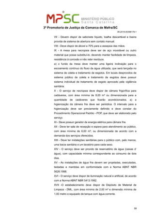 3ª Promotoria de Justiça da Comarca de Mafra/SC
08.2018.00398179-1
VII - Devem dispor de sabonete líquido, toalha descartável e lixeira
provida de sistema de abertura sem contato manual.
VIII - Deve dispor de álcool a 70% para a assepsia das mãos.
IX - A mesa para necropsia deve ser de aço inoxidável ou outro
material que possa substituí-lo, devendo manter facilidade de limpeza,
resistência à corrosão e não reter resíduos.
a) o fundo da mesa deve manter uma ligeira inclinação para o
escoamento contínuo do fluxo da água utilizada, que será lançada no
sistema de coleta e tratamento de esgotos. Em locais desprovidos de
sistema público de coleta e tratamento de esgotos deve possuir
sistema individual de tratamento de esgoto aprovado pela vigilância
sanitária.
X - O serviço de necropsia deve dispor de câmara frigorífica para
cadáveres, com área mínima de 8,00 m² ou dimensionada para a
quantidade de cadáveres que ficarão acondicionados. a) a
higienização da câmara fria deve ser periódica. O intervalo para a
higienização deve ser previamente definido e deve constar do
Procedimento Operacional Padrão - POP, que deve ser elaborado pelo
serviço.
XI - Deve possuir gerador de energia elétrica para câmara fria.
XII - Deve ter sala de recepção e espera para atendimento ao público,
com área mínima de 6,00 m², ou dimensionada de acordo com a
demanda dos serviços oferecidos.
XIII - Deve ter instalações sanitárias para o público com, pelo menos,
uma bacia sanitária e um lavatório para cada sexo.
XIV - O serviço deve ser provido de reservatório de água (caixas d’
água), com capacidade mínima correspondente ao consumo de dois
dias.
XV - As instalações de água fria devem ser projetadas, executadas,
testadas e mantidas em conformidade com a Norma ABNT NBR
5626:1998.
XVI - O serviço deve dispor de iluminação natural e artificial, de acordo
com a Norma ABNT NBR 5413:1992.
XVII -O estabelecimento deve dispor de Depósito de Material de
Limpeza - DML, com área mínima de 2,00 m² e dimensão mínima de
1,00 metro e equipado de tanque com água corrente.
33
 