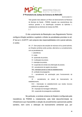 3ª Promotoria de Justiça da Comarca de Mafra/SC
08.2018.00398179-1
Todo gerador deve elaborar um Plano de Gerenciamento de Resíduos
de Serviços de Saúde - PGRSS, baseado nas características dos
resíduos gerados e na classificação constante do Apêndice I,
estabelecendo as diretrizes de manejo dos RSS.
[...]
O não cumprimento da Resolução e seu Regulamento Técnico
configura infração sanitária e sujeitará o infrator às penalidades previstas no art.
2º da Lei n. 6.437/77, sem prejuízo das responsabilidades civil e penal cabíveis,
in verbis:
Art . 2º - Sem prejuízo das sanções de natureza civil ou penal cabíveis,
as infrações sanitárias serão punidas, alternativa ou cumulativamente,
com as penalidades de:
I - advertência;
II - multa;
III - apreensão de produto;
IV - inutilização de produto;
V - interdição de produto;
VI - suspensão de vendas e/ou fabricação de produto;
VII - cancelamento de registro de produto;
VIII - interdição parcial ou total do estabelecimento;
IX - proibição de propaganda;
X - cancelamento de autorização para funcionamento da
empresa;
XI - cancelamento do alvará de licenciamento de
estabelecimento;
XI-A - intervenção no estabelecimento que receba recursos
públicos de qualquer esfera.
XII - imposição de mensagem retificadora;
XIII - suspensão de propaganda e publicidade.
No particular, a conduta omissiva do Estado é configurada pela
inexistência de PGRSS e, notadamente, pela total desconformidade da
infraestrutura que impossibilita a adoção de procedimentos operacionais padrão
sanitário, bem como a obtenção de licenciamento ambiental que, por
38
 