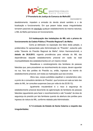 3ª Promotoria de Justiça da Comarca de Mafra/SC
08.2018.00398179-1
desdobramento, impedem a emissão do devido alvará sanitário e o de
localização e funcionamento. Em que pesem todas essas irregularidades
tornarem passíveis de interdição qualquer estabelecimento da mesma natureza,
o IML de Mafra permanece em funcionamento.
5.6 Inadequação das instalações do IML sob o prisma do
funcionamento da Cadeia Pública ("Presídio Regional") de Mafra:
Como já delineado na exposição dos fatos desta petição, a
problemática foi apresentada pela Administração do "Presídio", subscrito pelo
então "Gerente do Presídio Regional de Mafra", Airton Hammerschmidt, e
datado de 26.9.2013, rogando providências para retirada do IML das
dependências daquele estabelecimento prisional em razão da total
incompatibilidade dos estabelecimentos em um mesmo imóvel.
Ressalta-se o constrangimento dos familiares de pessoas
falecidas que, para procederem ao reconhecimento de corpos, devem aguardar
na rua, fora dos portões do Presídio ou, então, ingressar no recinto do
estabelecimento prisional, com todas as implicações que isso envolve.
Afora isso, corpos putrefatos espalham o característico odor,
a ponto de o consultório dentário do 'Presídio', que funciona em sala ao lado das
salas do IML, ter consultas suspensas (isso por volta do dia 20.09.13).
Igualmente insustentável é o risco à segurança do
estabelecimento prisional decorrente da aglomeração de familiares de pessoas
falecidas (aguardando para fazer o reconhecimento) e até "invasão" da área de
segurança do presídio por tais familiares quando da abertura dos portões para
ingresso da viatura do IML, conforme relatado pelo Administrador.
5.7 A omissão do Estado de Santa Catarina a respeito das
irregularidades:
39
 