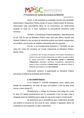 3ª Promotoria de Justiça da Comarca de Mafra/SC
08.2018.00398179-1
Assim, a não prestação ou prestação precária das atividades
relacionadas à Segurança Pública atinge um grupo indeterminado de pessoas,
relacionadas pela circunstância fática de se encontrarem em determinada
situação ou local, ou, in casu, residência ou permanência transitória nesta
Comarca.
Também, a Constituição Federal estabelece, especificamente
no art. 129, III, que ao Ministério Público cabe zelar pelo efetivo respeito dos
Poderes Públicos e dos serviços de relevância pública aos direitos assegurados
na Lei Maior, promovendo as medidas necessárias para sua garantia.
Por fim, a Lei Complementar Estadual n.º 197/2000, em seu
artigo 82, inciso XII, proclama ser função institucional do Ministério Público,
dentre outras:
[...] promover, além da ação civil pública, outras ações necessárias ao
exercício de suas funções institucionais, em defesa da ordem jurídica,
do regime democrático e dos interesses sociais e individuais
indisponíveis, interesses individuais homogêneos, especialmente
quanto à ordem econômica, à ordem social, ao patrimônio cultural, à
probidade administrativa e ao meio ambiente.
Indiscutível, portanto, a legitimidade do Ministério Público
para atuar na defesa da probidade administrativa.
2. DA COMPETÊNCIA:
A Lei Federal nº 7.347/85 estabeleceu como critério para
fixação da competência, em sede de ação civil pública, o foro do local onde
ocorrer o dano (artigo 2º).
Paralelamente, o Código de Processo Civil (artigo 53, inciso
III, letra "d") dispõe taxativamente que "é competente o foro do lugar onde a
obrigação deve ser satisfeita para a ação em que se lhe exigir o cumprimento".
Ao determinar que a competência para o julgamento de ação
civil pública é funcional do foro local do dano, desejou o legislador definir tal
competência como absoluta, ou seja, indeclinável.
4
 