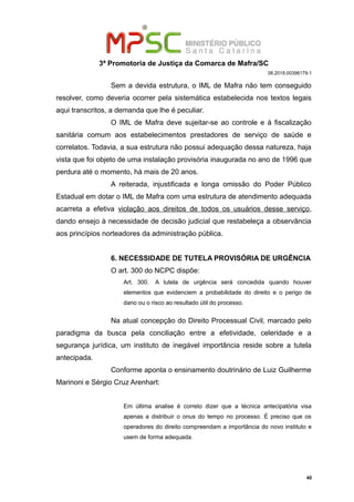 3ª Promotoria de Justiça da Comarca de Mafra/SC
08.2018.00398179-1
Sem a devida estrutura, o IML de Mafra não tem conseguido
resolver, como deveria ocorrer pela sistemática estabelecida nos textos legais
aqui transcritos, a demanda que lhe é peculiar.
O IML de Mafra deve sujeitar-se ao controle e à fiscalização
sanitária comum aos estabelecimentos prestadores de serviço de saúde e
correlatos. Todavia, a sua estrutura não possui adequação dessa natureza, haja
vista que foi objeto de uma instalação provisória inaugurada no ano de 1996 que
perdura até o momento, há mais de 20 anos.
A reiterada, injustificada e longa omissão do Poder Público
Estadual em dotar o IML de Mafra com uma estrutura de atendimento adequada
acarreta a efetiva violação aos direitos de todos os usuários desse serviço,
dando ensejo à necessidade de decisão judicial que restabeleça a observância
aos princípios norteadores da administração pública.
6. NECESSIDADE DE TUTELA PROVISÓRIA DE URGÊNCIA
O art. 300 do NCPC dispõe:
Art. 300. A tutela de urgência será concedida quando houver
elementos que evidenciem a probabilidade do direito e o perigo de
dano ou o risco ao resultado útil do processo.
Na atual concepção do Direito Processual Civil, marcado pelo
paradigma da busca pela conciliação entre a efetividade, celeridade e a
segurança jurídica, um instituto de inegável importância reside sobre a tutela
antecipada.
Conforme aponta o ensinamento doutrinário de Luiz Guilherme
Marinoni e Sérgio Cruz Arenhart:
Em última analise é correto dizer que a técnica antecipatória visa
apenas a distribuir o onus do tempo no processo. É preciso que os
operadores do direito compreendam a importância do novo instituto e
usem de forma adequada.
40
 