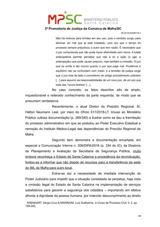 3ª Promotoria de Justiça da Comarca de Mafra/SC
08.2018.00398179-1
Não há motivos para timidez em seu uso, pois o remédio surgiu para
eliminar um mal que já está instalado, uma vez que o tempo do
processo sempre prejudicou o autor que tem razão. É necessário que
o juiz compreenda que não pode haver efetividade sem riscos. A tutela
antecipatória permite perceber que não é só a ação (o agir, a
antecipação) que pode causar prejuízo, mas também a omissão. O juiz
que se omite é tão nocivo quanto o juiz que julga mal. Prudência e
equilíbrio não se confundem com medo, e a lentidão da justiça exige
que o juiz eixe de lado o comodismo do antigo procedimento ordinário
[…] para assumir as responsabilidades de um novo juiz, de um juiz que
trata dos “novos direitos” […].
No caso concreto, os fatos descritos são de amplo,
inquestionável e reiterado conhecimento da parte requerida, de modo que se
presumem verdadeiros.
Recentemente, o atual Diretor do Presídio Regional, Sr.
Helton Neumann Leal, por meio do Ofício 617/2018-LT, trouxe ao Ministério
Público vultosa documentação (p. 269/340) a ilustrar como se deu a tramitação
do processo administrativo em que se postulou ao Poder Executivo Estadual a
remoção do Instituto Médico-Legal das dependências do Presídio Regional de
Mafra.
Segundo bem demonstra a documentação encartada, em
especial a Comunicação Interna n. 206/DIPA/2018 (p. 334 do IC), da Diretoria
de Planejamento e Avaliação da Secretaria de Segurança Pública, muito
embora reconheça o Estado de Santa Catarina a procedência da reivindicação,
limitou-se a informar que não dispõe de recursos para a transferência da sede
do IML de Mafra para outro local.
Extrai-se daí a necessidade de imediata intervenção do
Poder Judiciário para impedir que a situação constatada se perpetue, haja vista
a omissão ilegal do Estado de Santa Catarina na implementação de serviços
satisfatórios para garantir a segurança dos cidadãos – importando em efetiva
afronta à dignidade da pessoa humana, por indevido descumprimento ao direito
ARENHART, Sergio Cruz & MARINONI, Luiz Guilherme, in Curso de Processo Civil, V. 2, pp.
199-200.
41
 