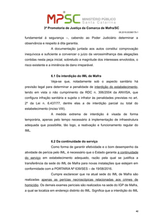 3ª Promotoria de Justiça da Comarca de Mafra/SC
08.2018.00398179-1
fundamental à segurança –, cabendo ao Poder Judiciário determinar a
observância e respeito à dita garantia.
A documentação juntada aos autos constitui comprovação
inequívoca e suficiente a convencer o juízo da verossimilhança das alegações
contidas nesta peça inicial, sobretudo a magnitude dos interesses envolvidos, o
risco existente e a iminência de dano irreparável.
6.1 Da interdição do IML de Mafra
Veja-se que, notadamente sob o aspecto sanitário há
previsão legal para determinar a penalidade de interdição do estabelecimento,
tendo em vista o não cumprimento da RDC n. 306/2004 da ANVISA, que
configura infração sanitária e sujeita o infrator às penalidades previstas no art.
2º da Lei n. 6.437/77, dentre elas a de interdição parcial ou total do
estabelecimento (inciso VIII).
A medida extrema de interdição é visada de forma
temporária, apenas pelo tempo necessário à implementação de infraestrutura
adequada que possibilite, tão logo, a reativação e funcionamento regular do
IML.
6.2 Da continuidade do serviço
Como forma de garantir efetividade e o bom desempenho da
atividade de perícia pelo IML, é necessário que o Estado garanta a continuidade
do serviço em estabelecimento adequado, razão pela qual se justifica a
transferência da sede do IML de Mafra para novas instalações que estejam em
conformidade com a PORTARIA Nº 639/SES – de 19/08/2016.
Cumpre esclarecer que na atual sede do IML de Mafra são
realizadas apenas as perícias necroscópicas relacionadas aos crimes de
homicídio. Os demais exames periciais são realizados na sede do IGP de Mafra,
a qual se localiza em endereço distinto do IML. Significa que a interdição do IML
42
 