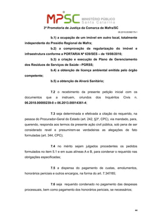 3ª Promotoria de Justiça da Comarca de Mafra/SC
08.2018.00398179-1
b.1) a ocupação de um imóvel em outro local, totalmente
independente do Presídio Regional de Mafra;
b.2) a comprovação da regularização do imóvel e
infraestrutura conforme a PORTARIA Nº 639/SES – de 19/08/2016;
b.3) a criação e execução de Plano de Gerenciamento
dos Resíduos de Serviços de Saúde - PGRSS;
b.4) a obtenção de licença ambiental emitida pelo órgão
competente;
b.5) a obtenção de Alvará Sanitário;
7.2 o recebimento da presente petição inicial com os
documentos que a instruem, oriundos dos Inquéritos Civis n.
06.2018.00000239-0 e 06.2013.00014361-4;
7.3 seja determinada e efetivada a citação do requerido, na
pessoa do Procurador-Geral do Estado (art. 242, §3º, CPC), via mandado, para,
querendo, responda aos termos da presente ação civil pública, sob pena de ser
considerado revel e presumirem-se verdadeiras as alegações de fato
formuladas (art. 344, CPC);
7.4 no mérito sejam julgados procedentes os pedidos
formulados no item 5.1 e em suas alíneas A e B, para condenar o requerido nas
obrigações especificadas;
7.5 a dispensa do pagamento de custas, emolumentos,
honorários periciais e outros encargos, na forma do art. 7.347/85;
7.6 seja requerido condenado no pagamento das despesas
processuais, bem como pagamento dos honorários periciais, se necessários;
44
 