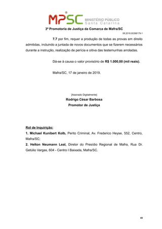 3ª Promotoria de Justiça da Comarca de Mafra/SC
08.2018.00398179-1
7.7 por fim, requer a produção de todas as provas em direito
admitidas, incluindo a juntada de novos documentos que se fizerem necessários
durante a instrução, realização de perícia e oitiva das testemunhas arroladas.
Dá-se à causa o valor provisório de R$ 1.000,00 (mil reais).
Mafra/SC, 17 de janeiro de 2019.
[Assinado Digitalmente]
Rodrigo César Barbosa
Promotor de Justiça
Rol de Inquirição:
1. Michael Kunibert Kolb, Perito Criminal, Av. Frederico Heyse, 552, Centro,
Mafra/SC;
2. Helton Neumann Leal, Diretor do Presídio Regional de Mafra, Rua Dr.
Getúlio Vargas, 604 - Centro I Baixada, Mafra/SC.
45
 