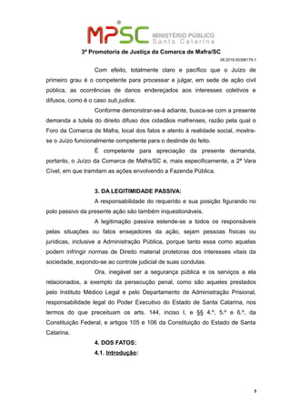 3ª Promotoria de Justiça da Comarca de Mafra/SC
08.2018.00398179-1
Com efeito, totalmente claro e pacífico que o Juízo de
primeiro grau é o competente para processar e julgar, em sede de ação civil
pública, as ocorrências de danos endereçados aos interesses coletivos e
difusos, como é o caso sub judice.
Conforme demonstrar-se-á adiante, busca-se com a presente
demanda a tutela do direito difuso dos cidadãos mafrenses, razão pela qual o
Foro da Comarca de Mafra, local dos fatos e atento à realidade social, mostra-
se o Juízo funcionalmente competente para o deslinde do feito.
É competente para apreciação da presente demanda,
portanto, o Juízo da Comarca de Mafra/SC e, mais especificamente, a 2ª Vara
Cível, em que tramitam as ações envolvendo a Fazenda Pública.
3. DA LEGITIMIDADE PASSIVA:
A responsabilidade do requerido e sua posição figurando no
polo passivo da presente ação são também inquestionáveis.
A legitimação passiva estende-se a todos os responsáveis
pelas situações ou fatos ensejadores da ação, sejam pessoas físicas ou
jurídicas, inclusive a Administração Pública, porque tanto essa como aquelas
podem infringir normas de Direito material protetoras dos interesses vitais da
sociedade, expondo-se ao controle judicial de suas condutas.
Ora, inegável ser a segurança pública e os serviços a ela
relacionados, a exemplo da persecução penal, como são aqueles prestados
pelo Instituto Médico Legal e pelo Departamento de Administração Prisional,
responsabilidade legal do Poder Executivo do Estado de Santa Catarina, nos
termos do que preceituam os arts. 144, inciso I, e §§ 4.º, 5.º e 6.º, da
Constituição Federal, e artigos 105 e 106 da Constituição do Estado de Santa
Catarina.
4. DOS FATOS:
4.1. Introdução:
5
 