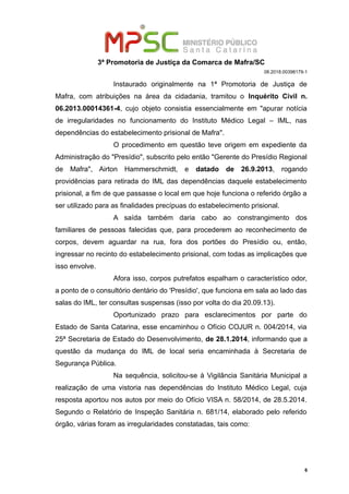 3ª Promotoria de Justiça da Comarca de Mafra/SC
08.2018.00398179-1
Instaurado originalmente na 1ª Promotoria de Justiça de
Mafra, com atribuições na área da cidadania, tramitou o Inquérito Civil n.
06.2013.00014361-4, cujo objeto consistia essencialmente em "apurar notícia
de irregularidades no funcionamento do Instituto Médico Legal – IML, nas
dependências do estabelecimento prisional de Mafra".
O procedimento em questão teve origem em expediente da
Administração do "Presídio", subscrito pelo então "Gerente do Presídio Regional
de Mafra", Airton Hammerschmidt, e datado de 26.9.2013, rogando
providências para retirada do IML das dependências daquele estabelecimento
prisional, a fim de que passasse o local em que hoje funciona o referido órgão a
ser utilizado para as finalidades precípuas do estabelecimento prisional.
A saída também daria cabo ao constrangimento dos
familiares de pessoas falecidas que, para procederem ao reconhecimento de
corpos, devem aguardar na rua, fora dos portões do Presídio ou, então,
ingressar no recinto do estabelecimento prisional, com todas as implicações que
isso envolve.
Afora isso, corpos putrefatos espalham o característico odor,
a ponto de o consultório dentário do 'Presídio', que funciona em sala ao lado das
salas do IML, ter consultas suspensas (isso por volta do dia 20.09.13).
Oportunizado prazo para esclarecimentos por parte do
Estado de Santa Catarina, esse encaminhou o Ofício COJUR n. 004/2014, via
25ª Secretaria de Estado do Desenvolvimento, de 28.1.2014, informando que a
questão da mudança do IML de local seria encaminhada à Secretaria de
Segurança Pública.
Na sequência, solicitou-se à Vigilância Sanitária Municipal a
realização de uma vistoria nas dependências do Instituto Médico Legal, cuja
resposta aportou nos autos por meio do Ofício VISA n. 58/2014, de 28.5.2014.
Segundo o Relatório de Inspeção Sanitária n. 681/14, elaborado pelo referido
órgão, várias foram as irregularidades constatadas, tais como:
6
 