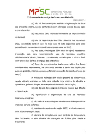 3ª Promotoria de Justiça da Comarca de Mafra/SC
08.2018.00398179-1
(a) não há funcionário para realizar a higienização do local
(de ambiente e rotina, não se confundindo com a limpeza técnica da área após
o procedimento);
(b) não possui DML (depósito de material de limpeza dotado
de tanque);
(c) falta de higienização dos EPI´s utilizados nas necropsias
(ficou constatado também que no local não há sala específica para esse
procedimento ou contrato com qualquer empresa neste sentido);
(d) não possui instalações com áreas de apoio necessárias
(recepção, sala para reconhecimento, sala de necropsia, escritório
administrativo e técnico, banheiro com vestiário, banheiro para o público, DML
com tanque que permita a limpeza dos ambientes;
(e) fluxo de procedimentos inadequado (além dos fluxos
desordenados internamente, há uma única entrada e saída dos corpos pelo
pátio do presídio, mesmo acesso aos familiares quando do reconhecimento do
corpo);
(f) mesa para necropsia em estado precário de conservação,
sendo utilizado madeiras e tijolo para calçá-la com objetivo de elevá-la e
aparelha-la, pois um dos pés estava quebrado em razão da oxidação;
(g) piso da sala de necropsia de material rugoso, que dificulta
a higienização;
(h) higienização e organização da sala de necropsia
totalmente precárias;
(i) não há local adequado para armazenamento temporário de
materiais perfuro-cortantes;
(j) resíduos de serviços de saúde (RSS) em lixeira comum,
sem acionamento por pedal;
(l) câmara de congelamento sem controle de temperatura,
com vazamento e sem sistema de drenagem de fluídos para coleta e
tratamento;
7
 