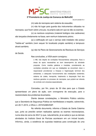 3ª Promotoria de Justiça da Comarca de Mafra/SC
08.2018.00398179-1
(m) sala de necropsia sem sistema de exaustão;
(n) não há lugar para guarda dos instrumentos utilizados na
necropsia, que ficam sobre uma pia, na própria sala em que se dão os exames;
(o) os resíduos corpóreos (material biológico dos cadáveres)
são lançados diretamente na fossa, sem nenhum tratamento prévio;
(p) a edificação em que o serviço está instalado não possui
"habite-se" sanitário (nem sequer foi localizado projeto sanitário) e tampouco
alvará sanitário;
(q) não há Plano de Gerenciamento de Resíduos de Serviços
de Saúde.
Nas conclusões, a VISA assim consignou:
o IML não dispõe de condições fisicosanitárias adequadas, fluxo e
áreas de apoio necessárias ao bom desempenho da atividade
proposta. Como medida paliativa e imediata, considerando as
condições precárias em que as instalações se encontram deve o
responsável providenciar a limpeza e higienização terminal dos
ambientes; o adequado funcionamento das instalações existentes;
sistema de coleta, transporte, tratamento e disposição final dos
resíduos gerados no processo de necropsia, que poderá ser através
de contrato com empresa especializada.
Concedeu, por fim, prazo de 30 dias para que o Estado
apresentasse um plano de ação, com cronograma de execução, para a
resolutividade dos problemas levantados.
Diante dessas constatações, o Ministério Público solicitou
que a Secretaria de Segurança Pública se manifestasse a respeito, sobrevindo,
em 28.11.2014, o Ofício n. 2572/GABS/SSP.
No referido documento, informa o Estado de Santa Catarina
que, junto ao presídio seriam realizados apenas os exames necroscópicos,
numa área de cerca de 40m² (o que, naturalmente, já se sabia) e que as demais
atividades do Instituto Geral de Perícias acontecem em um imóvel locado.
Informou, ainda, a existência de supostas tratativas para construção de uma
8
 