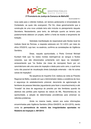 3ª Promotoria de Justiça da Comarca de Mafra/SC
08.2018.00398179-1
nova sede para o referido Instituto, em terreno pertencente à Universidade do
Contestado, as quais não avançaram. Por fim, disse genericamente que a
construção de uma nova unidade teria sido incluída no planejamento daquela
Secretaria. Necessitando, para tanto, de definição quanto ao terreno para
posteriormente elaborar um projeto, definir a fonte de receita e lançamento de
licitação.
Solicitada manifestação do responsável pelo Núcleo local do
Instituto Geral de Perícias, a resposta sobreveio em 16.1.2015, por meio do
ofício 370/2015, cujo teor, na essência, confirma as constatações da Vigilância
Sanitária.
Disse, naquela oportunidade, o Perito Criminal Michael
Kunibert Kolb que "os restos mortais restringem-se ao sangue e fluídos
corporais, que são direcionados juntamente com água via tubulação",
acrescentando que "os fluidos (da mesa de necropsia) fluem por um
cano/ralo/cano até uma caixa de inspeção e desta para outro cano, o qual toma
rumo não possível de visualização direta (tubulação enterrada – não há outras
caixas de inspeção)".
Na sequência do Inquérito Civil, realizou-se visita ao Presídio
Regional de Mafra, ocasião em que o Administrador relatou a existência de risco
à segurança do estabelecimento prisional, decorrente da aglomeração de
familiares de pessoas falecidas (aguardando para fazer o reconhecimento) e até
"invasão" da área de segurança do presídio por tais familiares quando da
abertura dos portões para ingresso da viatura do IML. Recomendou-se, na
oportunidade, a adoção de determinadas providências para amenizar os
referidos problemas.
Ainda na mesma toada, vieram aos autos informações
encaminhadas pela Vigilância Sanitária (Ofício 034/2015, de 22.4.2015), dando
conta da permanência da maioria das irregularidades apontadas no
Relatório de Inspeção n. 681/2014.
9
 