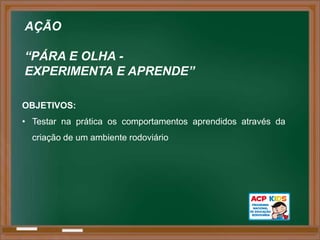AÇÃO

“PÁRA E OLHA -
EXPERIMENTA E APRENDE”

OBJETIVOS:
• Testar na prática os comportamentos aprendidos através da
  criação de um ambiente rodoviário
 