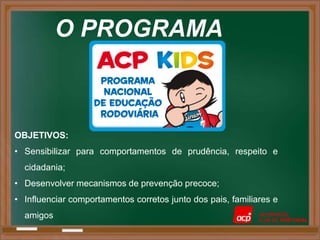O PROGRAMA



OBJETIVOS:
• Sensibilizar para comportamentos de prudência, respeito e
  cidadania;
• Desenvolver mecanismos de prevenção precoce;
• Influenciar comportamentos corretos junto dos pais, familiares e
  amigos
 