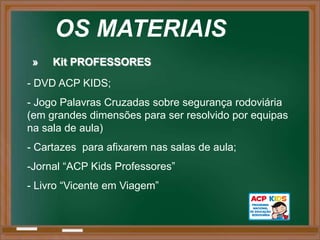 OS MATERIAIS
 »   Kit PROFESSORES
- DVD ACP KIDS;
- Jogo Palavras Cruzadas sobre segurança rodoviária
(em grandes dimensões para ser resolvido por equipas
na sala de aula)
- Cartazes para afixarem nas salas de aula;
-Jornal “ACP Kids Professores”
- Livro “Vicente em Viagem”
 