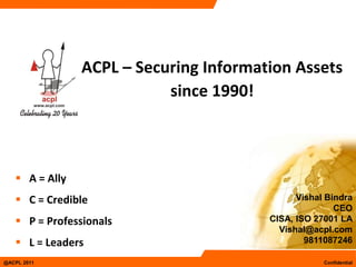 ACPL – Securing Information Assets
                           since 1990!



    A = Ally
    C = Credible                             Vishal Bindra
                                                       CEO
    P = Professionals                  CISA, ISO 27001 LA
                                          Vishal@acpl.com
    L = Leaders                                9811087246

@ACPL 2011                                          Confidential
 