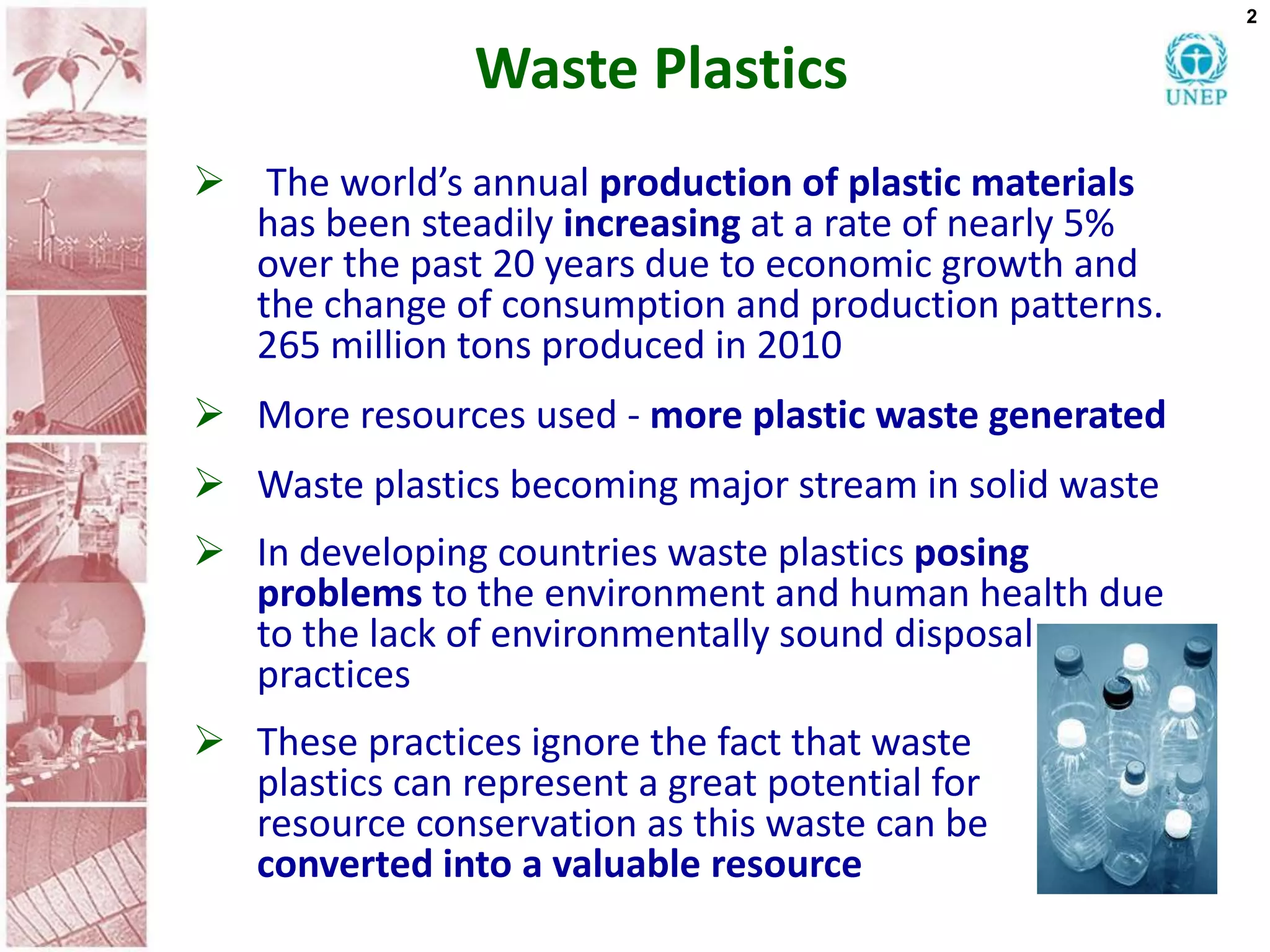 2


                Waste Plastics
 The world’s annual production of plastic materials
  has been steadily increasing at a rate of nearly 5%
  over the past 20 years due to economic growth and
  the change of consumption and production patterns.
  265 million tons produced in 2010
 More resources used - more plastic waste generated
 Waste plastics becoming major stream in solid waste
 In developing countries waste plastics posing
  problems to the environment and human health due
  to the lack of environmentally sound disposal
  practices
 These practices ignore the fact that waste
  plastics can represent a great potential for
  resource conservation as this waste can be
  converted into a valuable resource
 