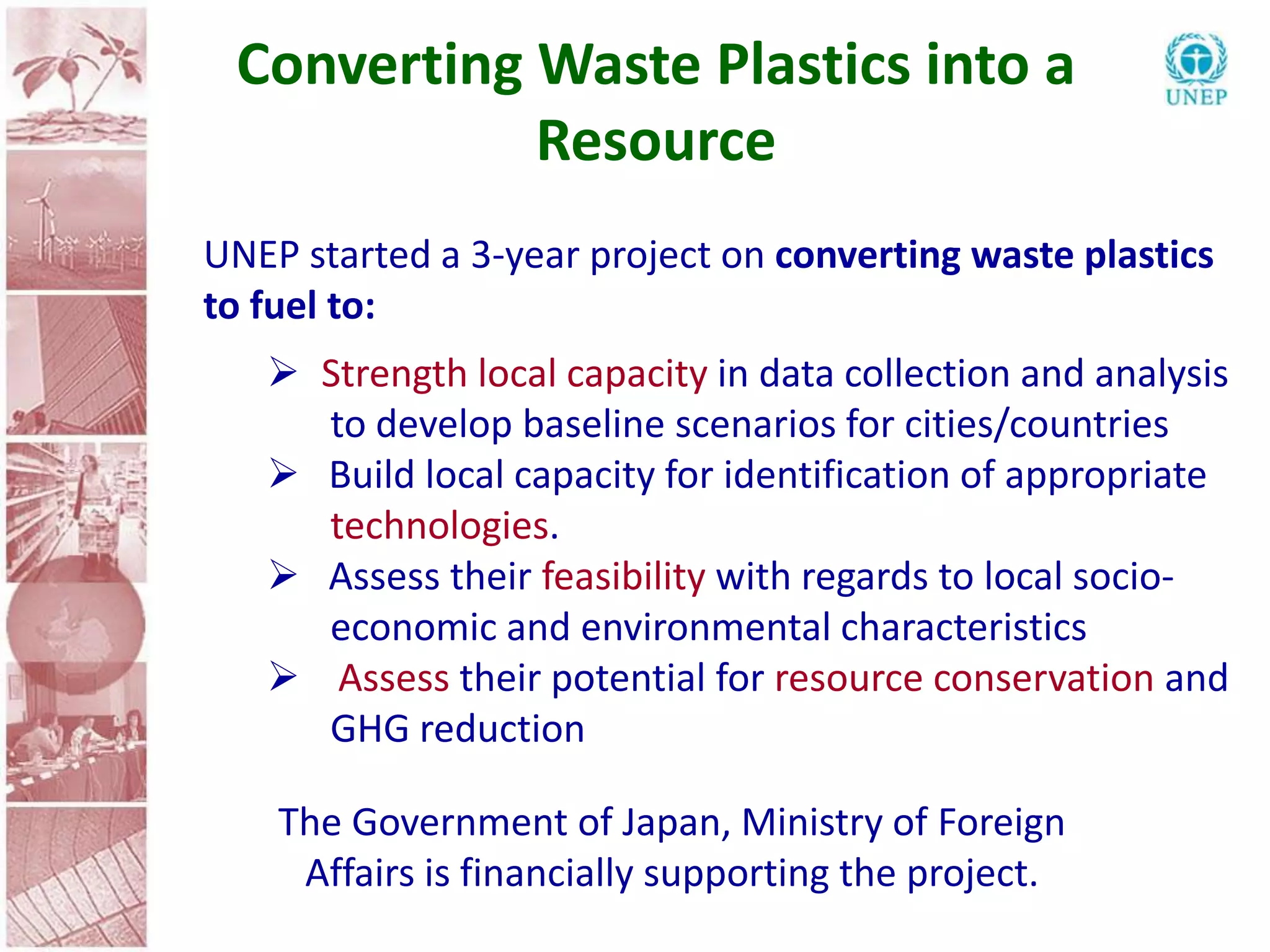 Converting Waste Plastics into a
            Resource
UNEP started a 3-year project on converting waste plastics
to fuel to:
    Strength local capacity in data collection and analysis
     to develop baseline scenarios for cities/countries
    Build local capacity for identification of appropriate
     technologies.
    Assess their feasibility with regards to local socio-
     economic and environmental characteristics
    Assess their potential for resource conservation and
     GHG reduction

    The Government of Japan, Ministry of Foreign
     Affairs is financially supporting the project.
 