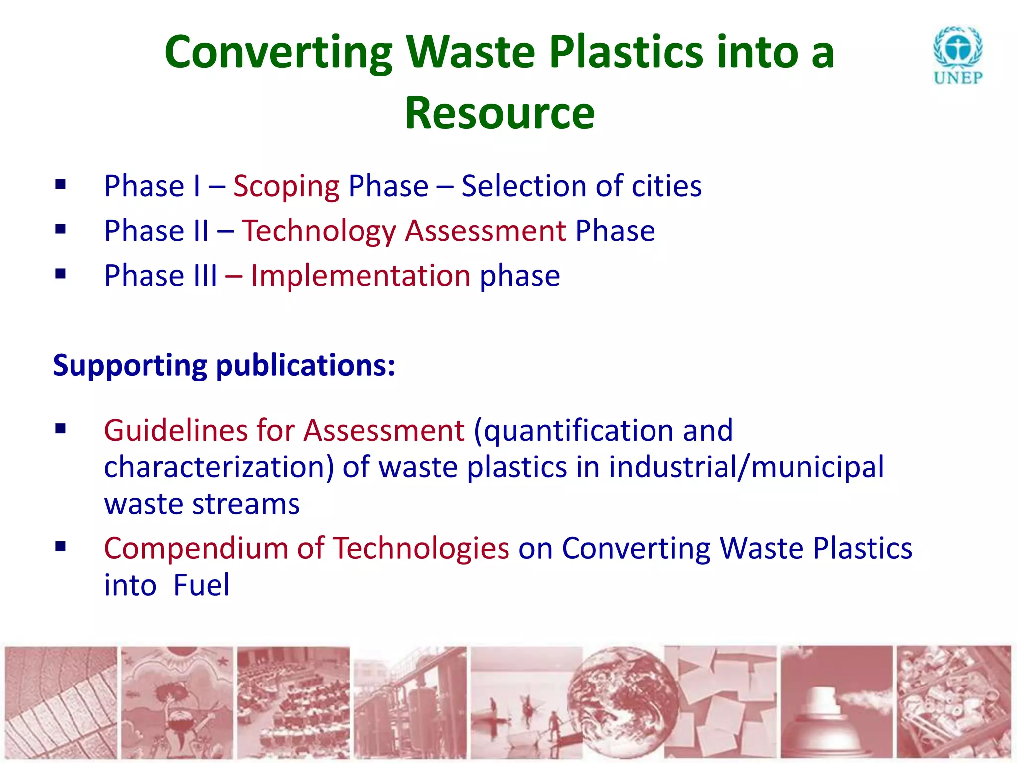 Converting Waste Plastics into a
                   Resource
   Phase I – Scoping Phase – Selection of cities
   Phase II – Technology Assessment Phase
   Phase III – Implementation phase

Supporting publications:
   Guidelines for Assessment (quantification and
    characterization) of waste plastics in industrial/municipal
    waste streams
   Compendium of Technologies on Converting Waste Plastics
    into Fuel
 
