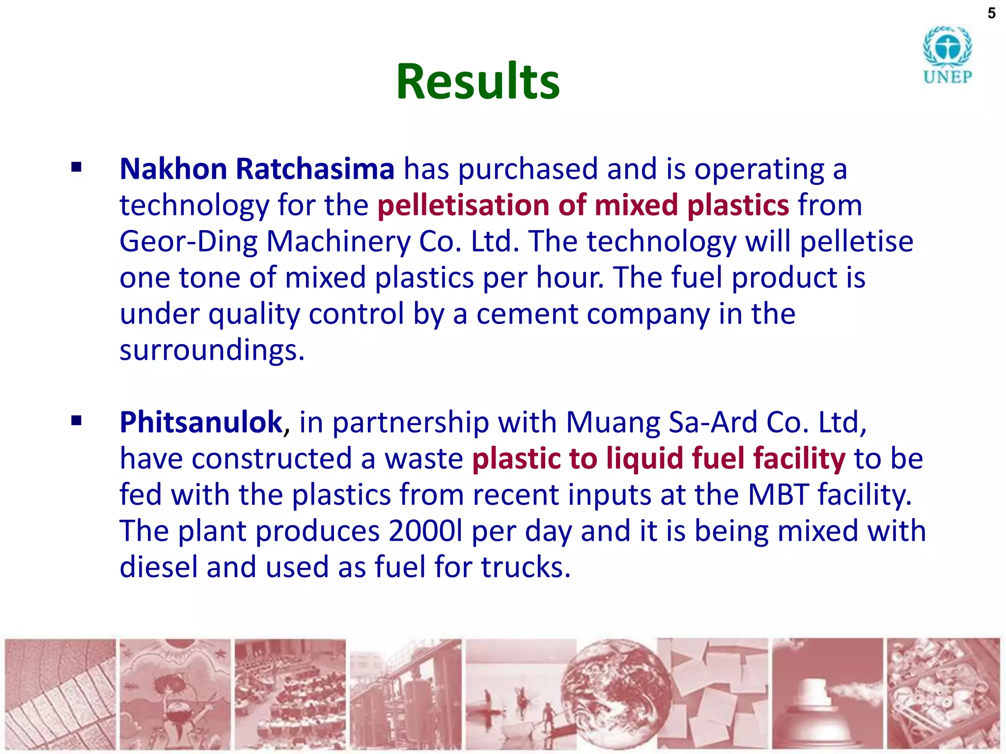5




                         Results
   Nakhon Ratchasima has purchased and is operating a
    technology for the pelletisation of mixed plastics from
    Geor-Ding Machinery Co. Ltd. The technology will pelletise
    one tone of mixed plastics per hour. The fuel product is
    under quality control by a cement company in the
    surroundings.

   Phitsanulok, in partnership with Muang Sa-Ard Co. Ltd,
    have constructed a waste plastic to liquid fuel facility to be
    fed with the plastics from recent inputs at the MBT facility.
    The plant produces 2000l per day and it is being mixed with
    diesel and used as fuel for trucks.
 
