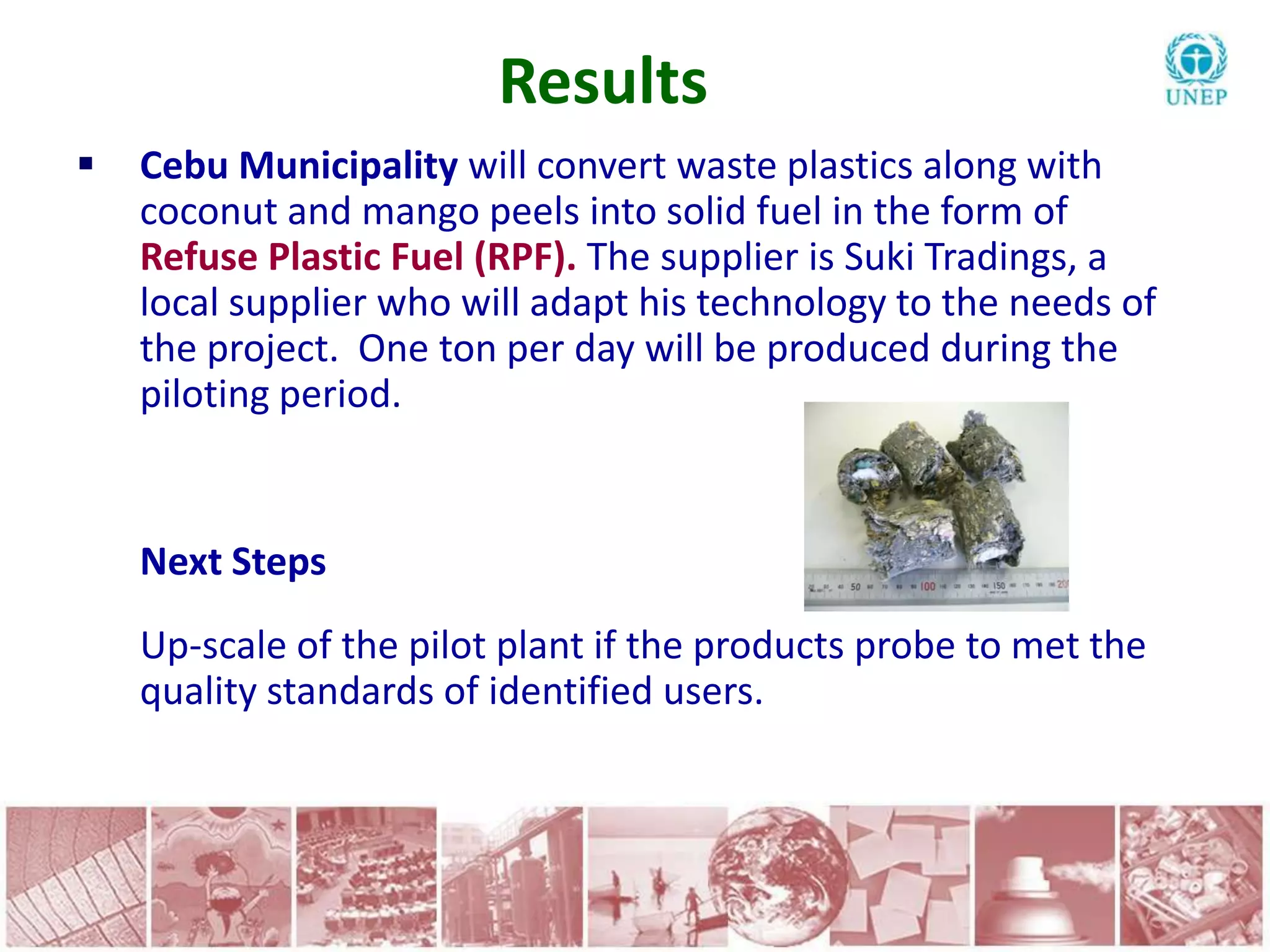 Results
   Cebu Municipality will convert waste plastics along with
    coconut and mango peels into solid fuel in the form of
    Refuse Plastic Fuel (RPF). The supplier is Suki Tradings, a
    local supplier who will adapt his technology to the needs of
    the project. One ton per day will be produced during the
    piloting period.


    Next Steps
    Up-scale of the pilot plant if the products probe to met the
    quality standards of identified users.
 