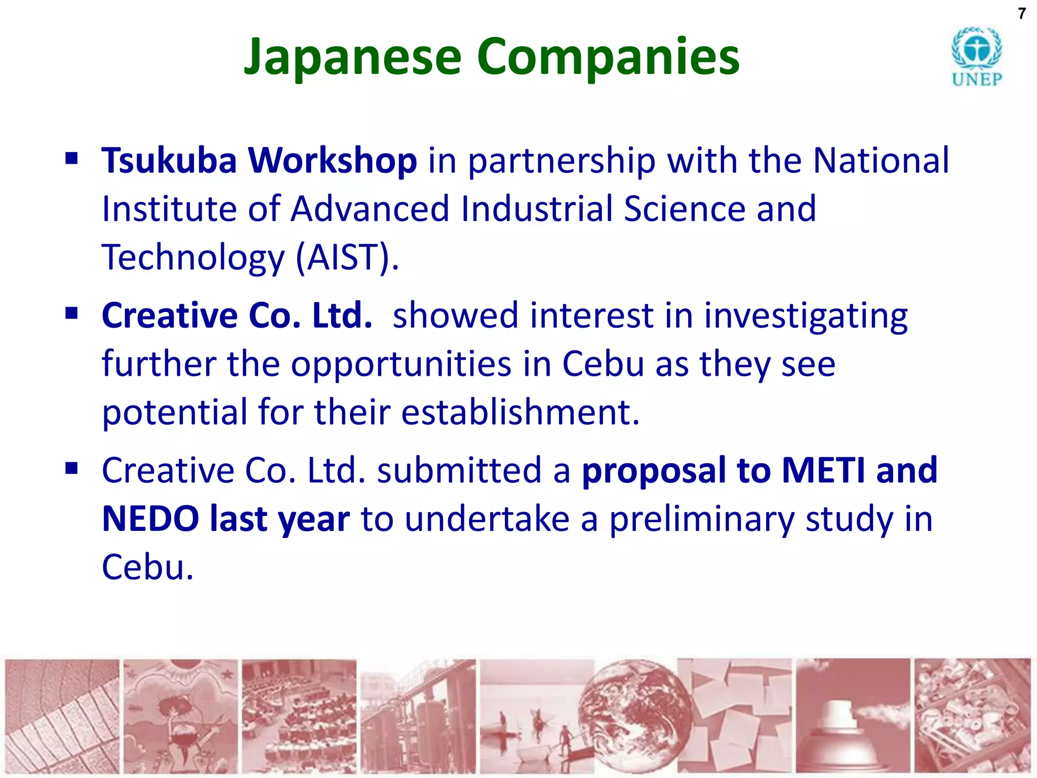 7


          Japanese Companies
 Tsukuba Workshop in partnership with the National
  Institute of Advanced Industrial Science and
  Technology (AIST).
 Creative Co. Ltd. showed interest in investigating
  further the opportunities in Cebu as they see
  potential for their establishment.
 Creative Co. Ltd. submitted a proposal to METI and
  NEDO last year to undertake a preliminary study in
  Cebu.
 