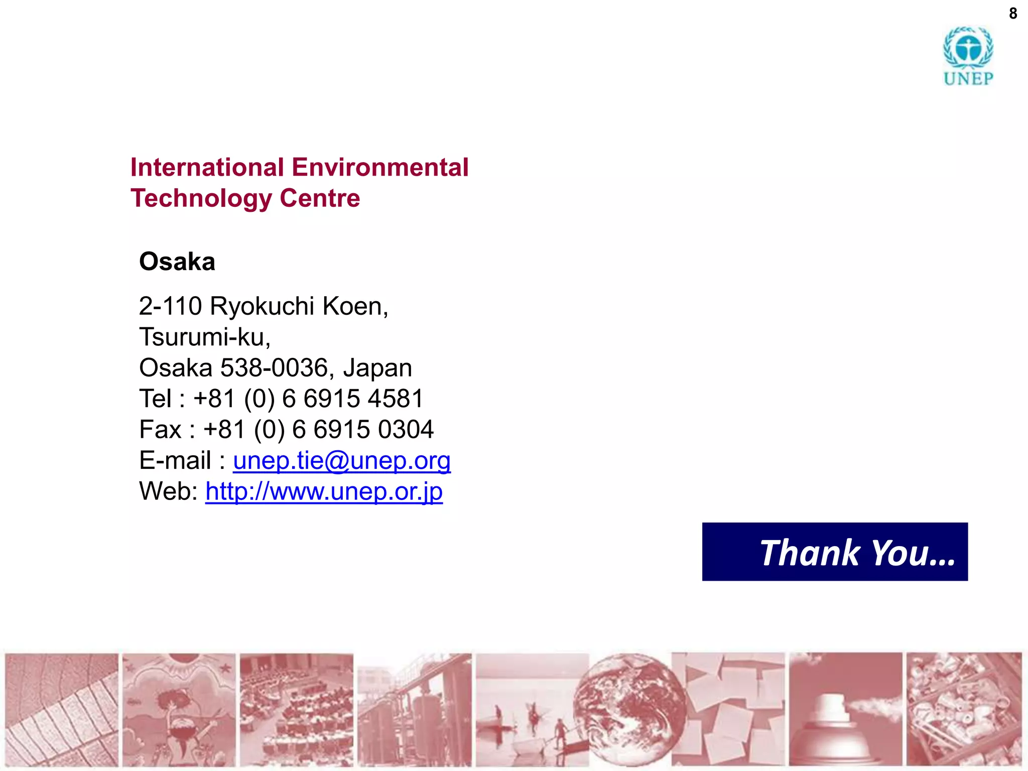 8




International Environmental
Technology Centre

Osaka
2-110 Ryokuchi Koen,
Tsurumi-ku,
Osaka 538-0036, Japan
Tel : +81 (0) 6 6915 4581
Fax : +81 (0) 6 6915 0304
E-mail : unep.tie@unep.org
Web: http://www.unep.or.jp

                              Thank You…
 