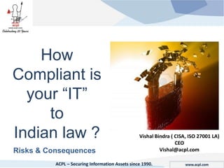 How
Compliant is
  your ―IT‖
     to
Indian law ?                                     Vishal Bindra ( CISA, ISO 27001 LA)
                                                                 CEO
Risks & Consequences                                      Vishal@acpl.com

          ACPL – Securing Information Assets since 1990.             www.acpl.com
 